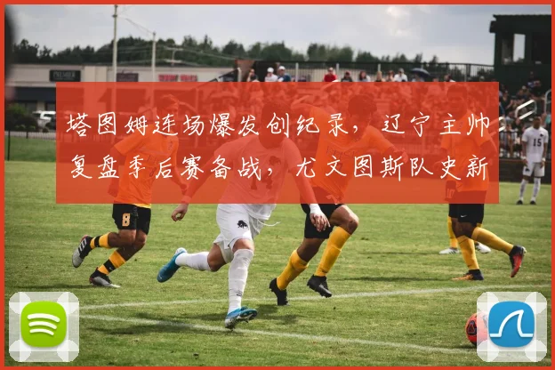 悟空体育电脑版入口 - 塔图姆连场爆发创纪录，辽宁主帅复盘季后赛备战，尤文图斯队史新篇助力德甲征途