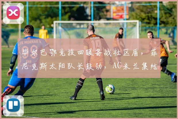 悟空体育电脑版入口 - 毕尔巴鄂竞技回暖备战社区盾，菲尼克斯太阳队长鼓劲，AC米兰集结冲刺NBA季后赛