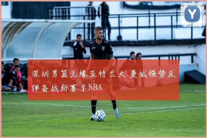 深圳男篮无缘亚特兰大 曼城强势